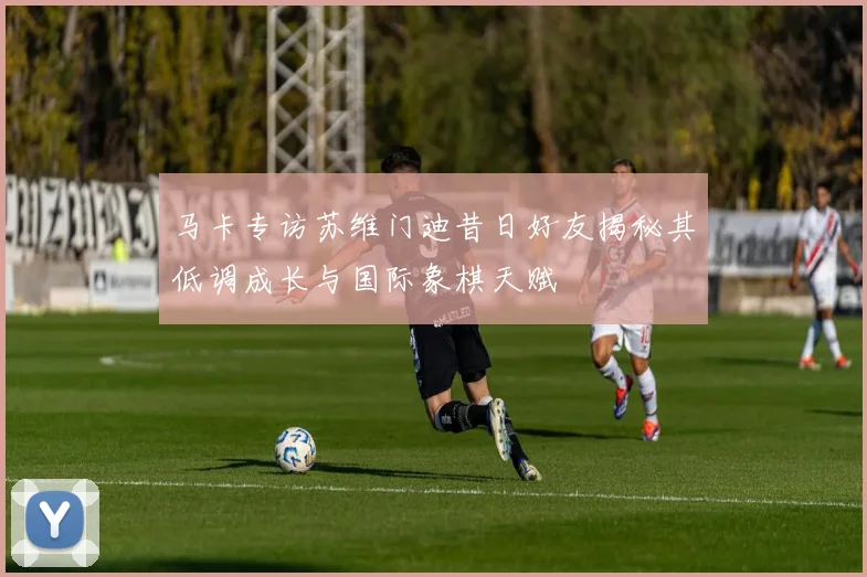 马卡专访苏维门迪昔日好友揭秘其低调成长与国际象棋天赋