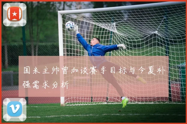 国米主帅曾加谈赛季目标与今夏补强需求分析