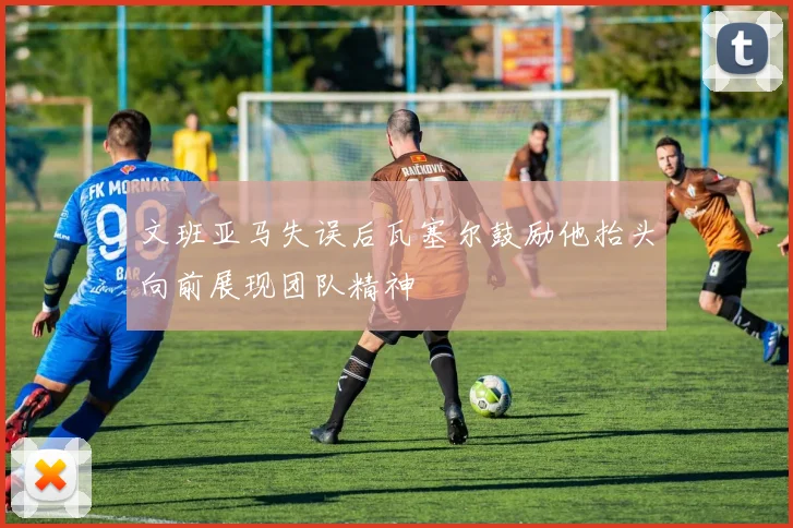 文班亚马失误后瓦塞尔鼓励他抬头向前展现团队精神