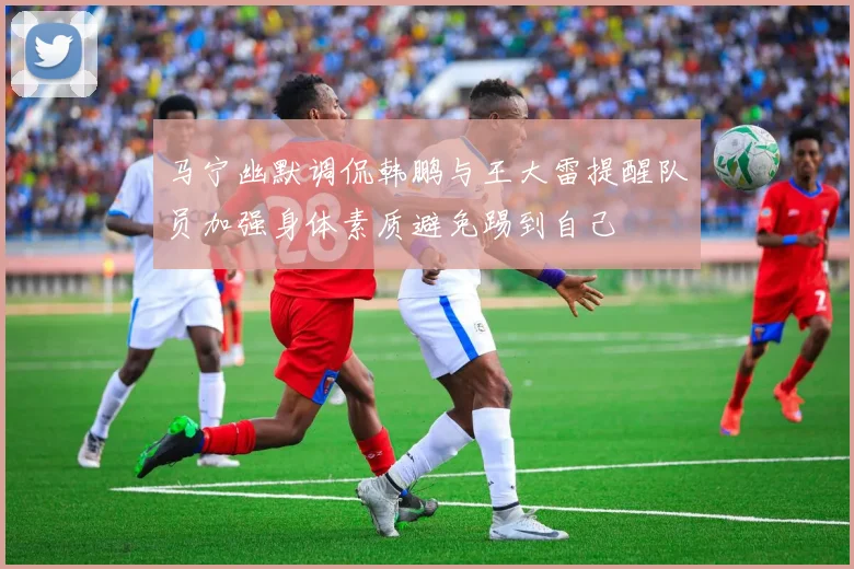 马宁幽默调侃韩鹏与王大雷提醒队员加强身体素质避免踢到自己