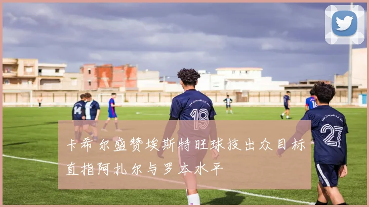 卡希尔盛赞埃斯特旺球技出众目标直指阿扎尔与罗本水平