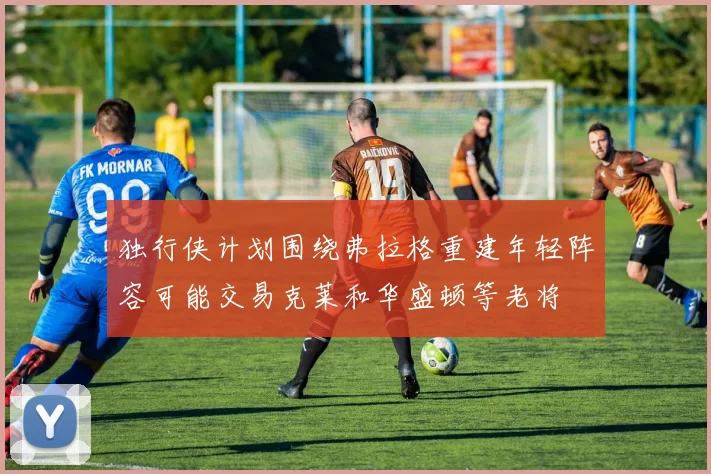 独行侠计划围绕弗拉格重建年轻阵容可能交易克莱和华盛顿等老将