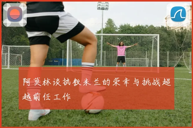 阿莫林谈执教米兰的荣幸与挑战超越前任工作
