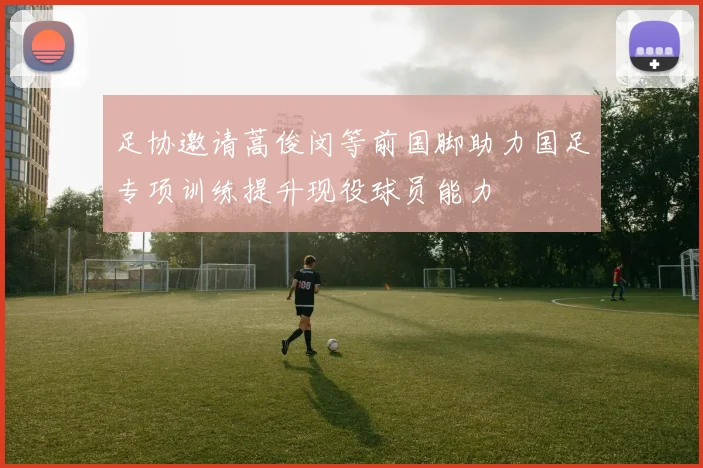 足协邀请蒿俊闵等前国脚助力国足专项训练提升现役球员能力