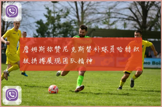 詹姆斯称赞尼克斯替补球员哈特积极拼搏展现团队精神