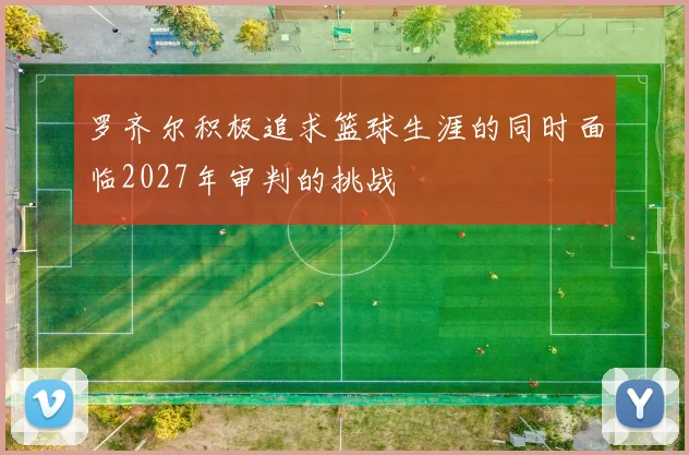 罗齐尔积极追求篮球生涯的同时面临2027年审判的挑战