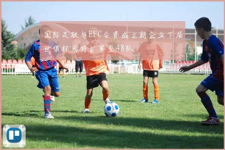 国际足联与EFC合资成立新企业下届世俱杯或将扩军至48队