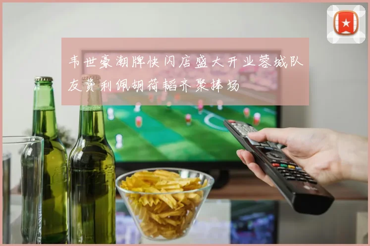 韦世豪潮牌快闪店盛大开业蓉城队友费利佩胡荷韬齐聚捧场
