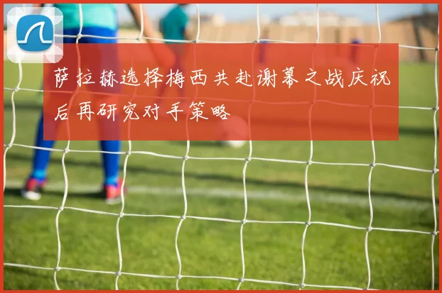 萨拉赫选择梅西共赴谢幕之战庆祝后再研究对手策略
