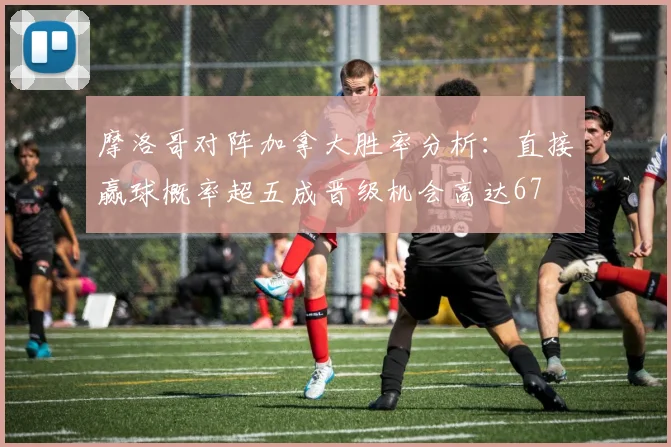 摩洛哥对阵加拿大胜率分析：直接赢球概率超五成晋级机会高达67