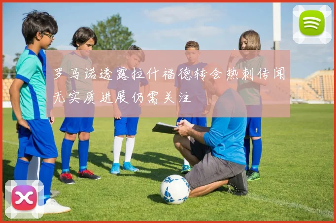 罗马诺透露拉什福德转会热刺传闻无实质进展仍需关注