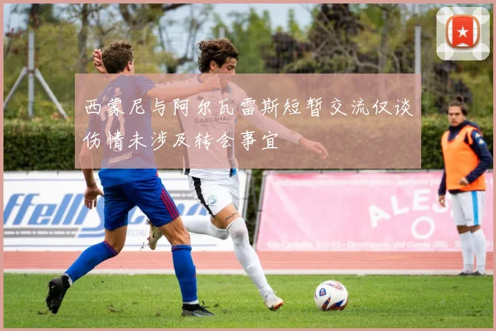 西蒙尼与阿尔瓦雷斯短暂交流仅谈伤情未涉及转会事宜