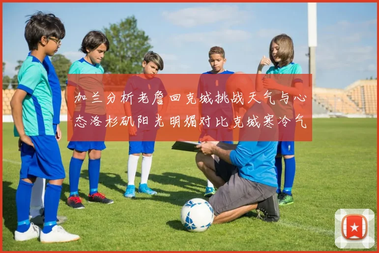 加兰分析老詹回克城挑战天气与心态洛杉矶阳光明媚对比克城寒冷气候