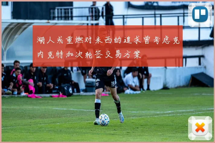 湖人或重燃对米西的追求曾考虑克内克特加次轮签交易方案