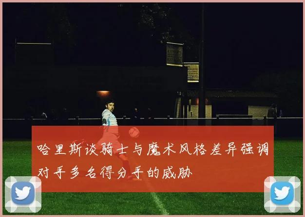 哈里斯谈骑士与魔术风格差异强调对手多名得分手的威胁