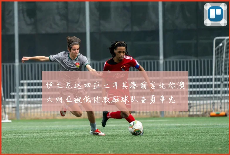伊兰昆达回应土耳其赛前言论称澳大利亚被低估激励球队奋勇争先