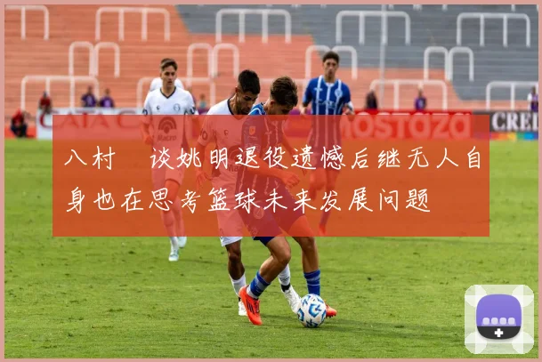八村塁谈姚明退役遗憾后继无人自身也在思考篮球未来发展问题