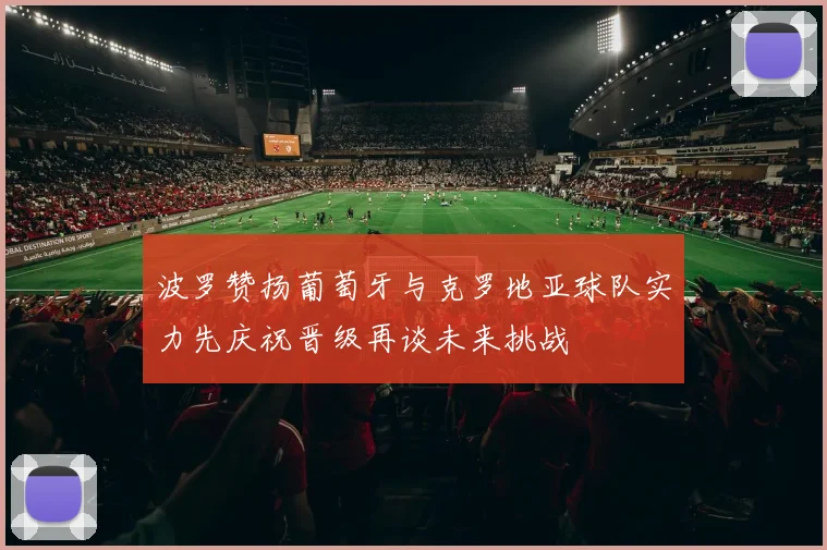 波罗赞扬葡萄牙与克罗地亚球队实力先庆祝晋级再谈未来挑战