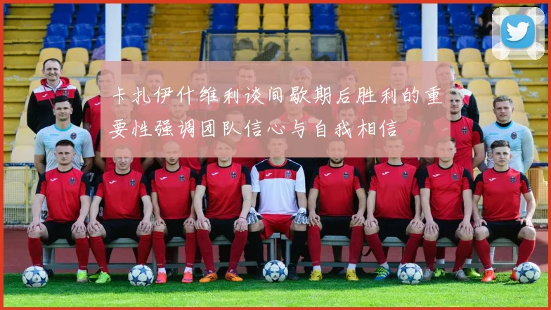卡扎伊什维利谈间歇期后胜利的重要性强调团队信心与自我相信