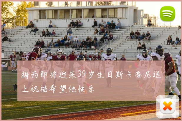 梅西即将迎来39岁生日斯卡洛尼送上祝福希望他快乐