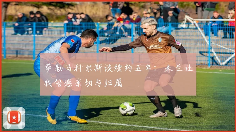 萨勒马科尔斯谈续约五年：米兰让我倍感亲切与归属