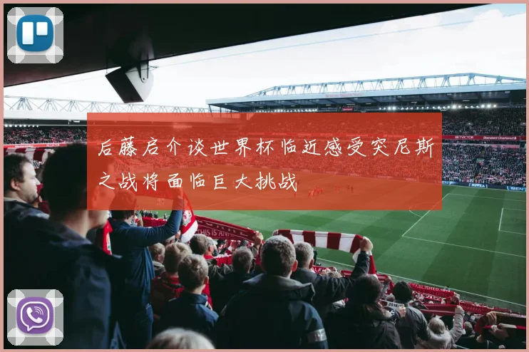 后藤启介谈世界杯临近感受突尼斯之战将面临巨大挑战