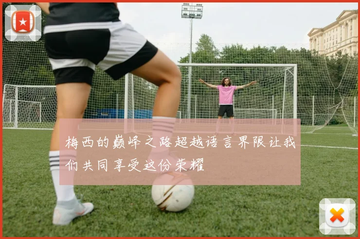梅西的巅峰之路超越语言界限让我们共同享受这份荣耀