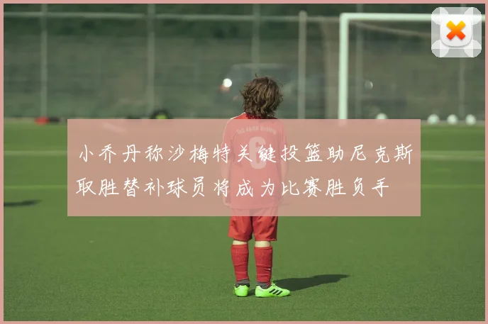小乔丹称沙梅特关键投篮助尼克斯取胜替补球员将成为比赛胜负手