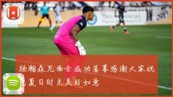 杨瀚森见面会成功落幕感谢大家祝愿夏日时光美好如意