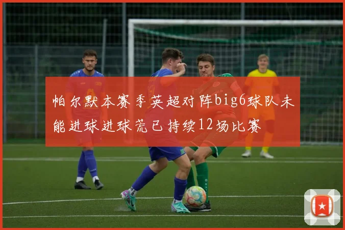 帕尔默本赛季英超对阵big6球队未能进球进球荒已持续12场比赛
