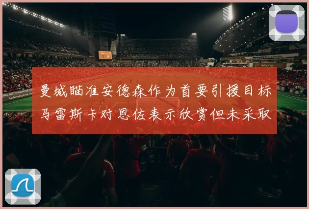曼城瞄准安德森作为首要引援目标马雷斯卡对恩佐表示欣赏但未采取行动