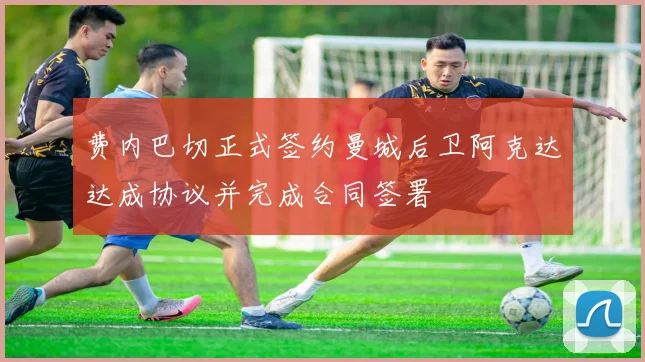 费内巴切正式签约曼城后卫阿克达达成协议并完成合同签署