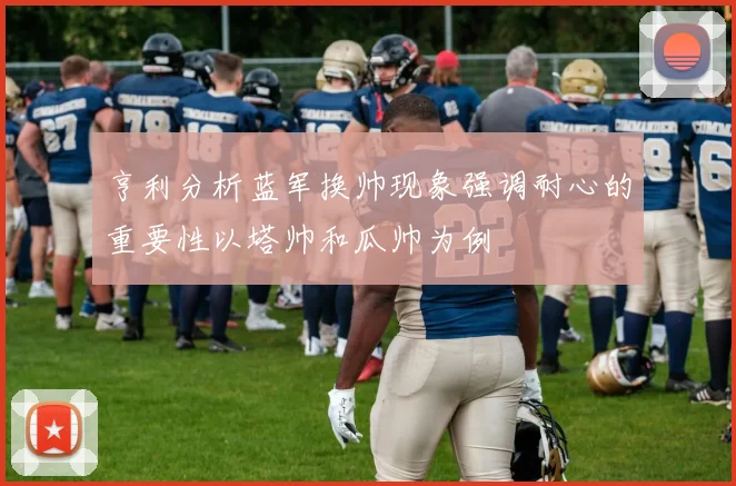 亨利分析蓝军换帅现象强调耐心的重要性以塔帅和瓜帅为例